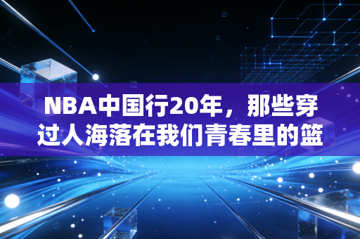 NBA中国行20年,那些穿过人海落在我们青春里的篮球光 NBA中国行20年,那些穿过人海落在我们青春里的篮球光