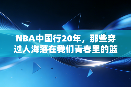 NBA中国行20年,那些穿过人海落在我们青春里的篮球光 NBA中国行20年,那些穿过人海落在我们青春里的篮球光