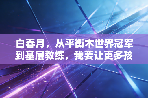 白春月,从平衡木世界冠军到基层教练,我要让更多孩子摸到体操的光 白春月,从平衡木世界冠军到基层教练,我要让更多孩子摸到体操的光