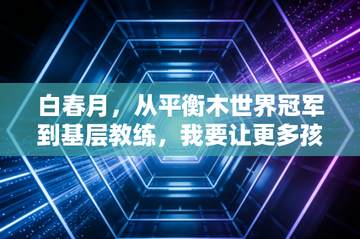 白春月，从平衡木世界冠军到基层教练，我要让更多孩子摸到体操的光