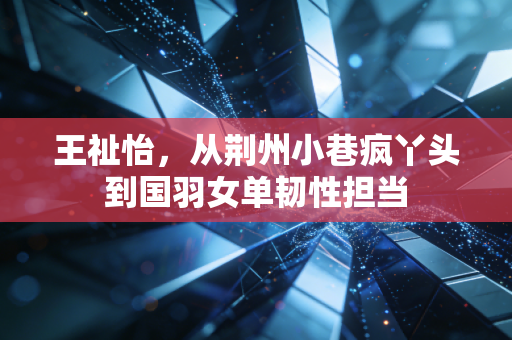 王祉怡,从荆州小巷疯丫头到国羽女单韧性担当 王祉怡,从荆州小巷疯丫头到国羽女单韧性担当