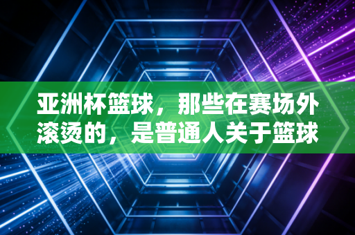 亚洲杯篮球,那些在赛场外滚烫的,是普通人关于篮球的青春注脚 亚洲杯篮球,那些在赛场外滚烫的,是普通人关于篮球的青春注脚