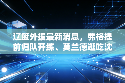 辽篮外援最新消息,弗格提前归队开练、莫兰德逛吃沈阳,第三外援锁定锋线拼图冲三连冠? 辽篮外援最新消息,弗格提前归队开练、莫兰德逛吃沈阳,第三外援锁定锋线拼图冲三连冠?