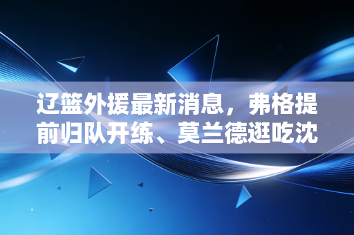 辽篮外援最新消息,弗格提前归队开练、莫兰德逛吃沈阳,第三外援锁定锋线拼图冲三连冠? 辽篮外援最新消息,弗格提前归队开练、莫兰德逛吃沈阳,第三外援锁定锋线拼图冲三连冠?