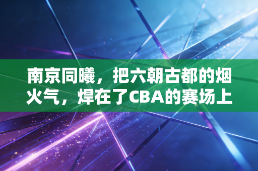 南京同曦,把六朝古都的烟火气,焊在了CBA的赛场上 南京同曦,把六朝古都的烟火气,焊在了CBA的赛场上