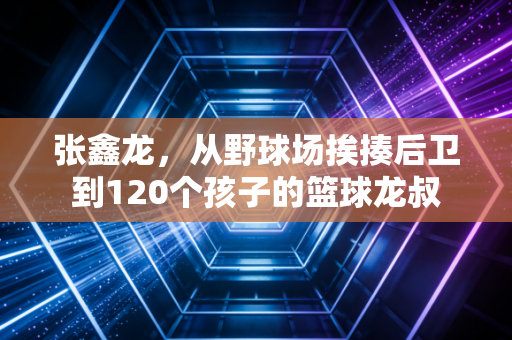 张鑫龙,从野球场挨揍后卫到120个孩子的篮球龙叔 张鑫龙,从野球场挨揍后卫到120个孩子的篮球龙叔