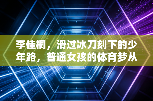 李佳桐，滑过冰刀刻下的少年路，普通女孩的体育梦从来不是鸡汤