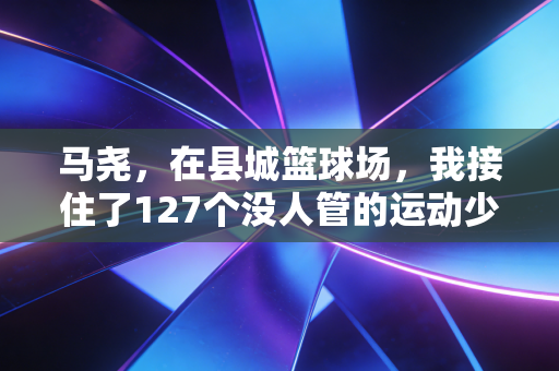 马尧,在县城篮球场,我接住了127个没人管的运动少年 马尧,在县城篮球场,我接住了127个没人管的运动少年