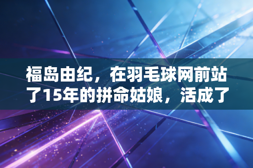 福岛由纪，在羽毛球网前站了15年的拼命姑娘，活成了普通人的励志样本