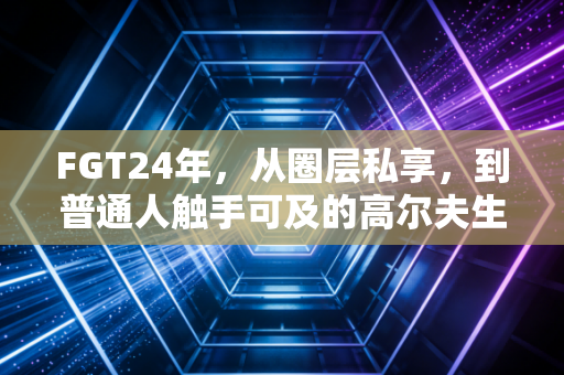 FGT24年,从圈层私享,到普通人触手可及的高尔夫生活 FGT24年,从圈层私享,到普通人触手可及的高尔夫生活