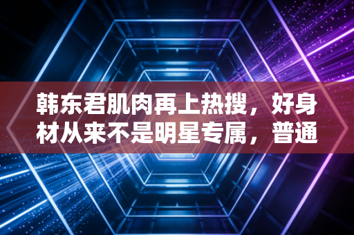 韩东君肌肉再上热搜，好身材从来不是明星专属，普通人也能拿到属于自己的健身红利