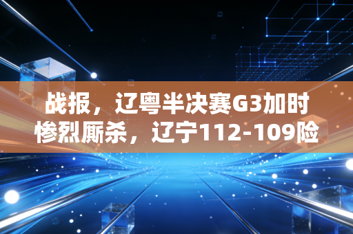 战报，辽粤半决赛G3加时惨烈厮杀，辽宁112-109险胜广东拿赛点，这才是中国篮球该有的样子