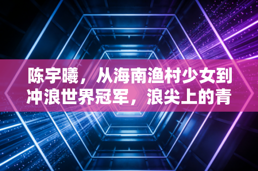 陈宇曦，从海南渔村少女到冲浪世界冠军，浪尖上的青春从来没有标准答案