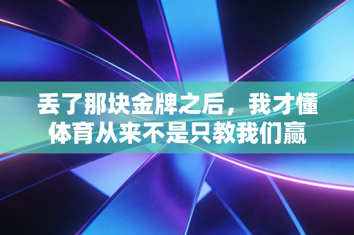 丢了那块金牌之后,我才懂体育从来不是只教我们赢 丢了那块金牌之后,我才懂体育从来不是只教我们赢