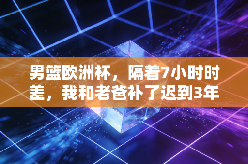 男篮欧洲杯,隔着7小时时差,我和老爸补了迟到3年的球迷约定 男篮欧洲杯,隔着7小时时差,我和老爸补了迟到3年的球迷约定