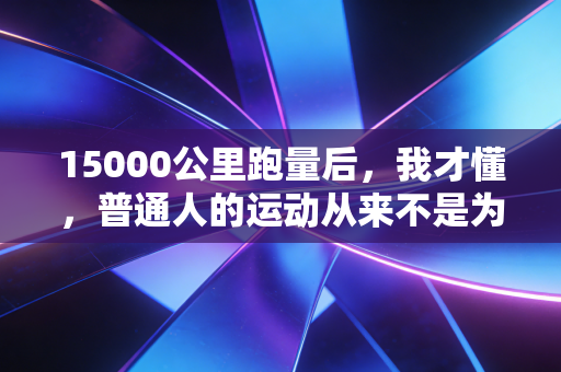 15000公里跑量后,我才懂,普通人的运动从来不是为了卷成绩 15000公里跑量后,我才懂,普通人的运动从来不是为了卷成绩
