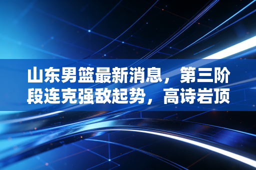 山东男篮最新消息，第三阶段连克强敌起势，高诗岩顶薪续约后状态回暖，季后赛冲四强真不是画饼