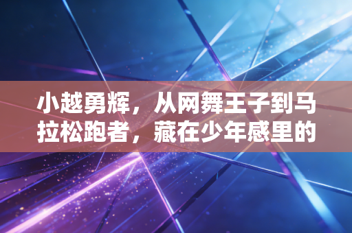 小越勇辉，从网舞王子到马拉松跑者，藏在少年感里的体育执念