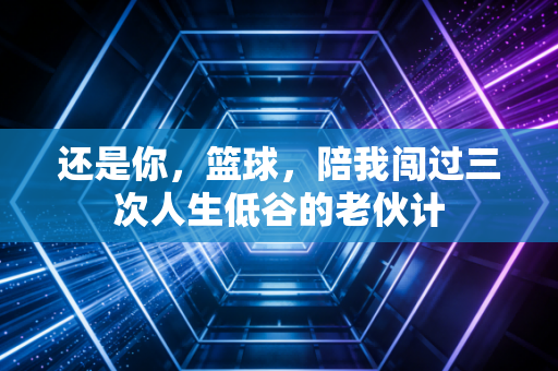 还是你,篮球,陪我闯过三次人生低谷的老伙计 还是你,篮球,陪我闯过三次人生低谷的老伙计