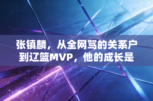 张镇麟,从全网骂的关系户到辽篮MVP,他的成长是普通人最该看的逆袭范本 张镇麟,从全网骂的关系户到辽篮MVP,他的成长是普通人最该看的逆袭范本