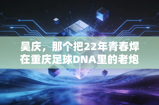 吴庆,那个把22年青春焊在重庆足球DNA里的老炮儿 吴庆,那个把22年青春焊在重庆足球DNA里的老炮儿