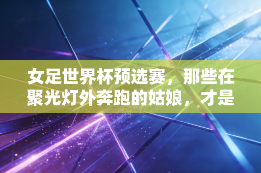 女足世界杯预选赛，那些在聚光灯外奔跑的姑娘，才是中国足球最该被看见的光