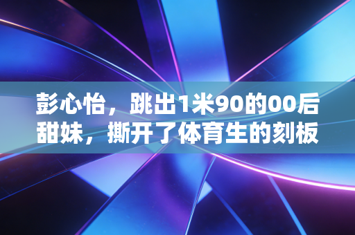 彭心怡，跳出1米90的00后甜妹，撕开了体育生的刻板标签