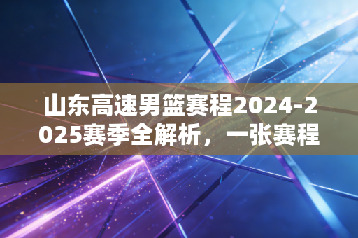 山东高速男篮赛程2024-2025赛季全解析，一张赛程表，装着齐鲁球迷的一整年烟火