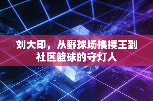 刘大印,从野球场挨揍王到社区篮球的守灯人 刘大印,从野球场挨揍王到社区篮球的守灯人