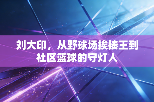 刘大印,从野球场挨揍王到社区篮球的守灯人 刘大印,从野球场挨揍王到社区篮球的守灯人