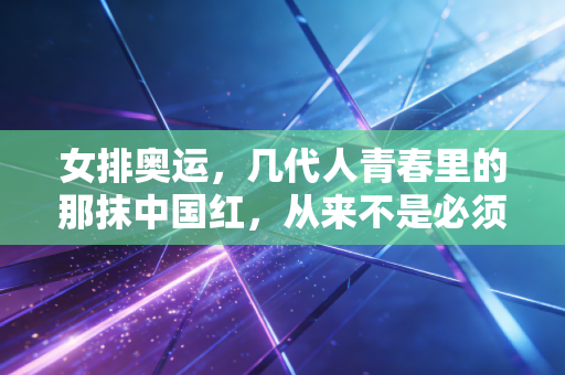 女排奥运，几代人青春里的那抹中国红，从来不是必须赢的枷锁