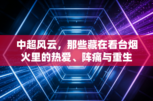 中超风云，那些藏在看台烟火里的热爱、阵痛与重生