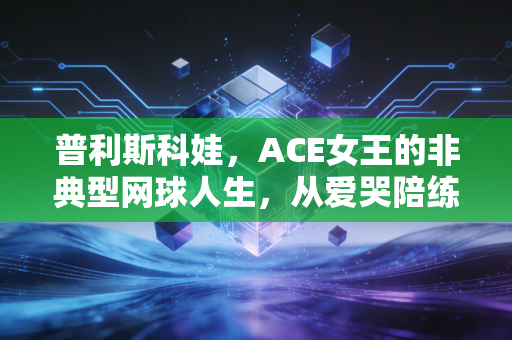 普利斯科娃,ACE女王的非典型网球人生,从爱哭陪练到硬地标杆的破与立 普利斯科娃,ACE女王的非典型网球人生,从爱哭陪练到硬地标杆的破与立