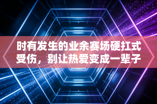 时有发生的业余赛场硬扛式受伤,别让热爱变成一辈子的遗憾 时有发生的业余赛场硬扛式受伤,别让热爱变成一辈子的遗憾