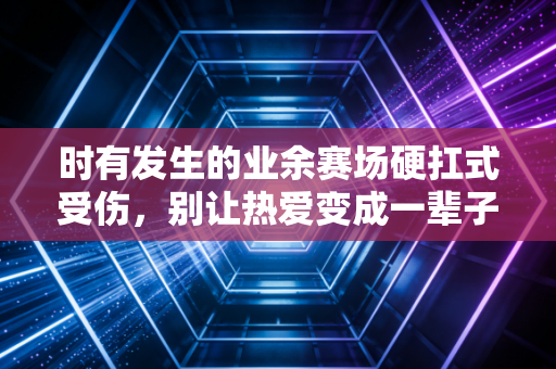 时有发生的业余赛场硬扛式受伤,别让热爱变成一辈子的遗憾 时有发生的业余赛场硬扛式受伤,别让热爱变成一辈子的遗憾