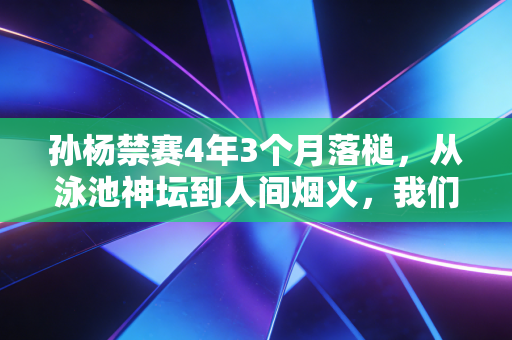 孙杨禁赛4年3个月落槌，从泳池神坛到人间烟火，我们该记住的不止是争议