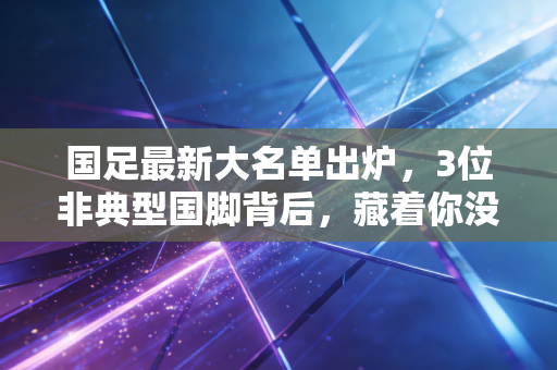 国足最新大名单出炉，3位非典型国脚背后，藏着你没见过的足球烟火