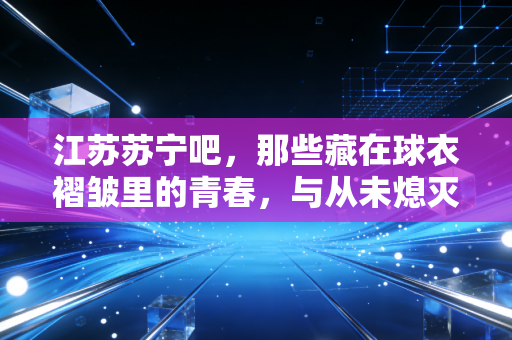 江苏苏宁吧,那些藏在球衣褶皱里的青春,与从未熄灭的蓝焰 江苏苏宁吧,那些藏在球衣褶皱里的青春,与从未熄灭的蓝焰