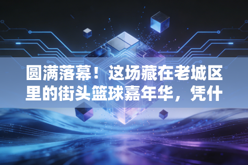 圆满落幕！这场藏在老城区里的街头篮球嘉年华，凭什么刷爆本地人的朋友圈？