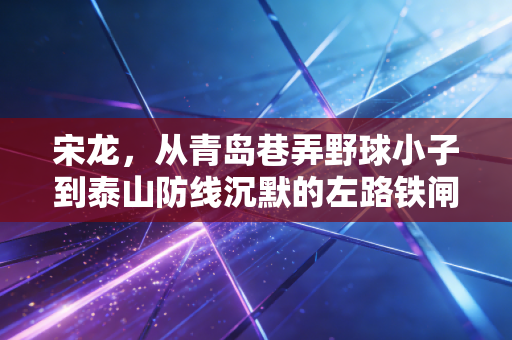 宋龙，从青岛巷弄野球小子到泰山防线沉默的左路铁闸，34岁的他藏着最动人的足球执念