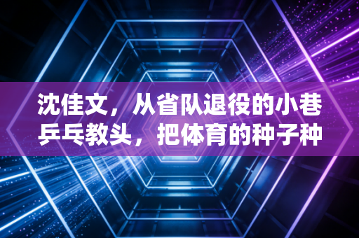 沈佳文，从省队退役的小巷乒乓教头，把体育的种子种进老巷的烟火里